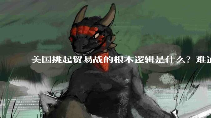美国挑起贸易战的根本逻辑是什么？难道他真的能行吗？